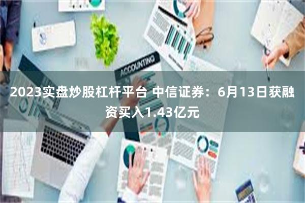 2023实盘炒股杠杆平台 中信证券：6月13日获融资买入1.43亿元