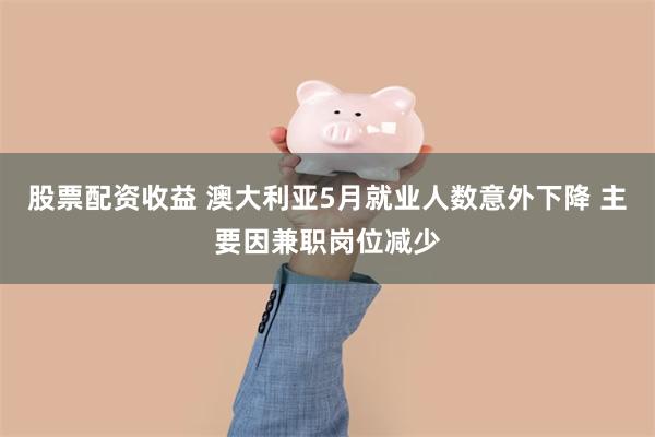 股票配资收益 澳大利亚5月就业人数意外下降 主要因兼职岗位减少