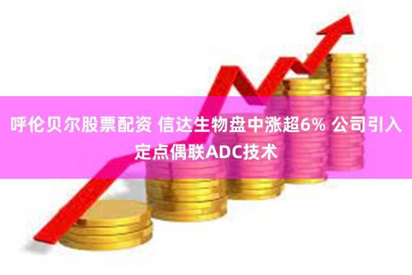 呼伦贝尔股票配资 信达生物盘中涨超6% 公司引入定点偶联ADC技术