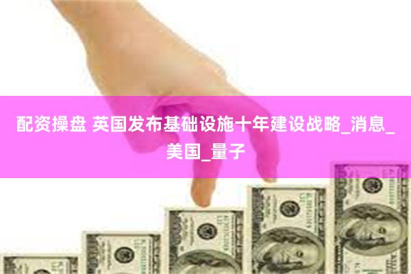 配资操盘 英国发布基础设施十年建设战略_消息_美国_量子