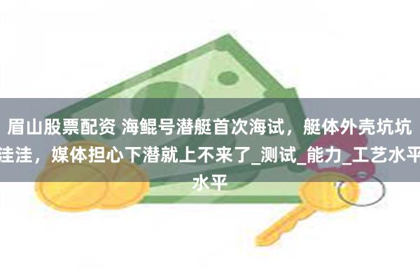 眉山股票配资 海鲲号潜艇首次海试，艇体外壳坑坑洼洼，媒体担心下潜就上不来了_测试_能力_工艺水平