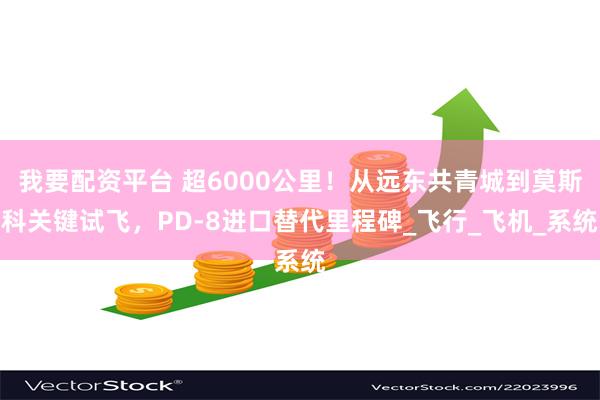 我要配资平台 超6000公里！从远东共青城到莫斯科关键试飞，PD-8进口替代里程碑_飞行_飞机_系统