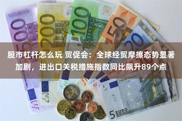 股市杠杆怎么玩 贸促会：全球经贸摩擦态势显著加剧，进出口关税措施指数同比飙升89个点