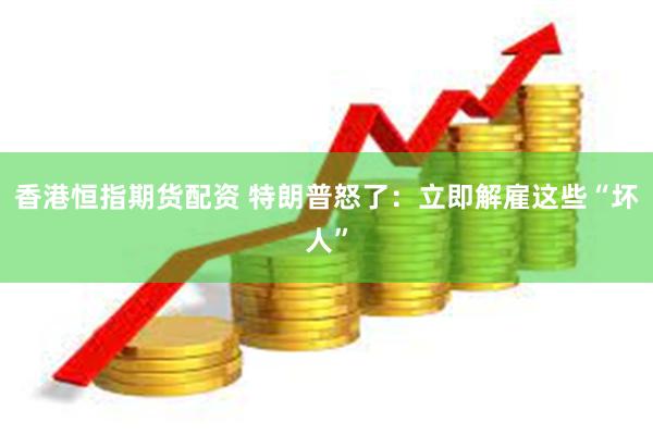 香港恒指期货配资 特朗普怒了：立即解雇这些“坏人”