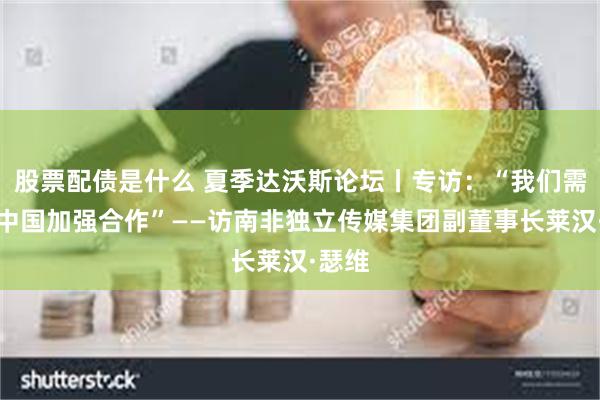 股票配债是什么 夏季达沃斯论坛丨专访：“我们需要与中国加强合作”——访南非独立传媒集团副董事长莱汉·瑟维
